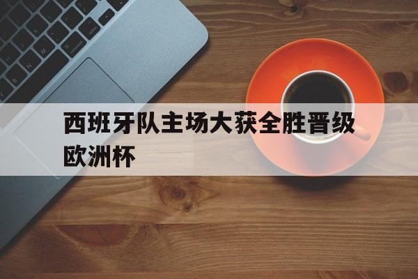 Pinnacle体育-西班牙队主场大获全胜晋级欧洲杯了吗